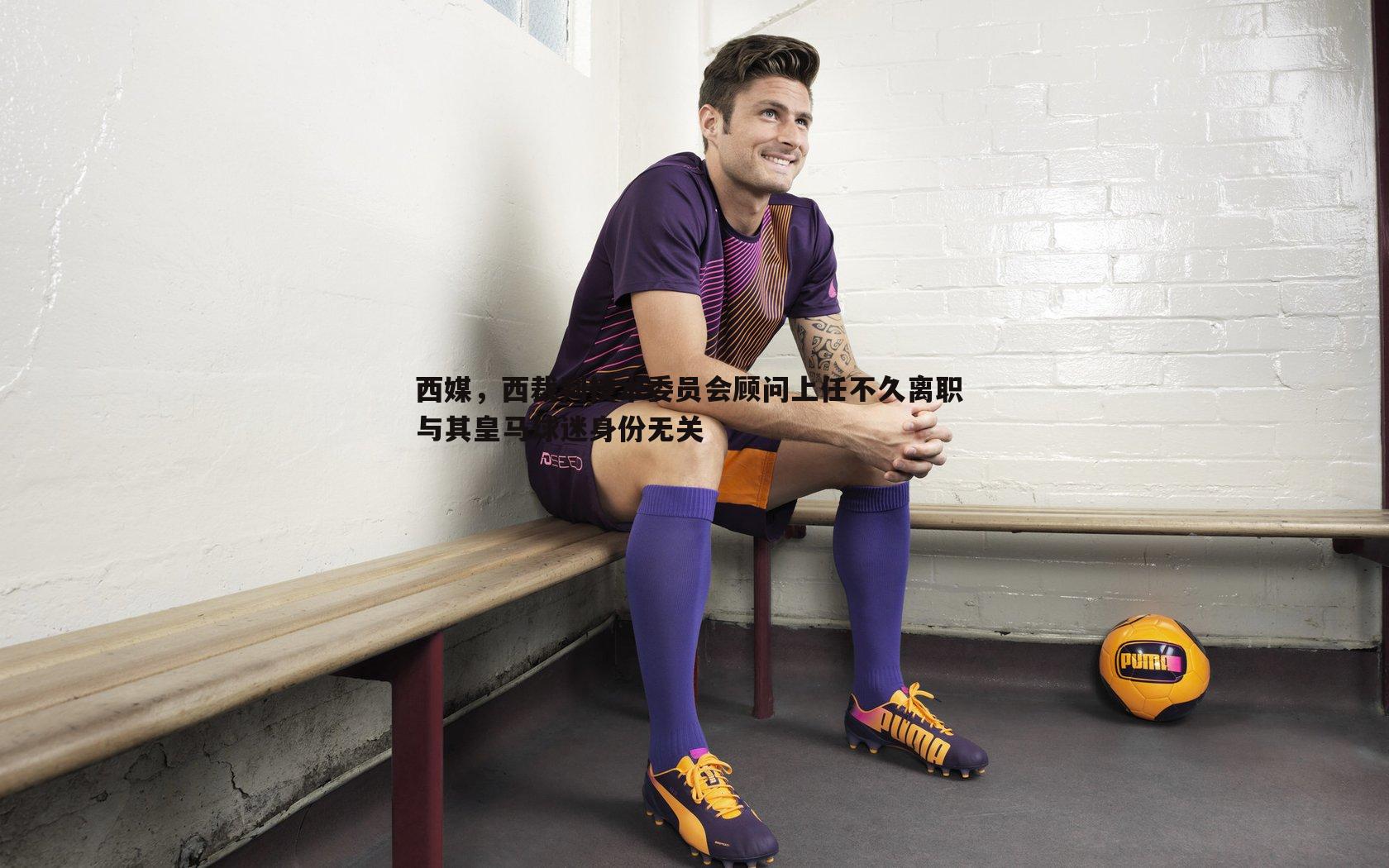 cq9电子-西媒，西裁判技术委员会顾问上任不久离职 与其皇马球迷身份无关