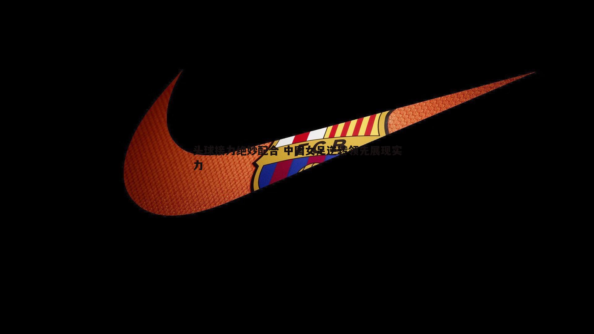 头球接力绝妙配合 中国女足逆转领先展现实力