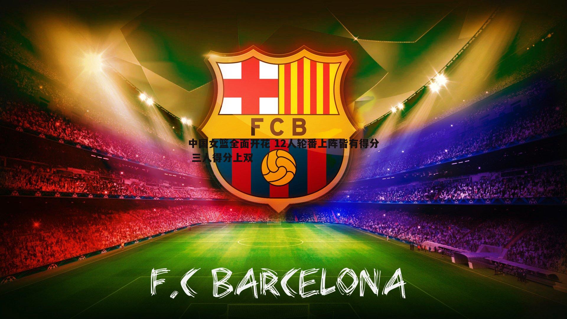 中国女篮全面开花 12人轮番上阵皆有得分 三人得分上双